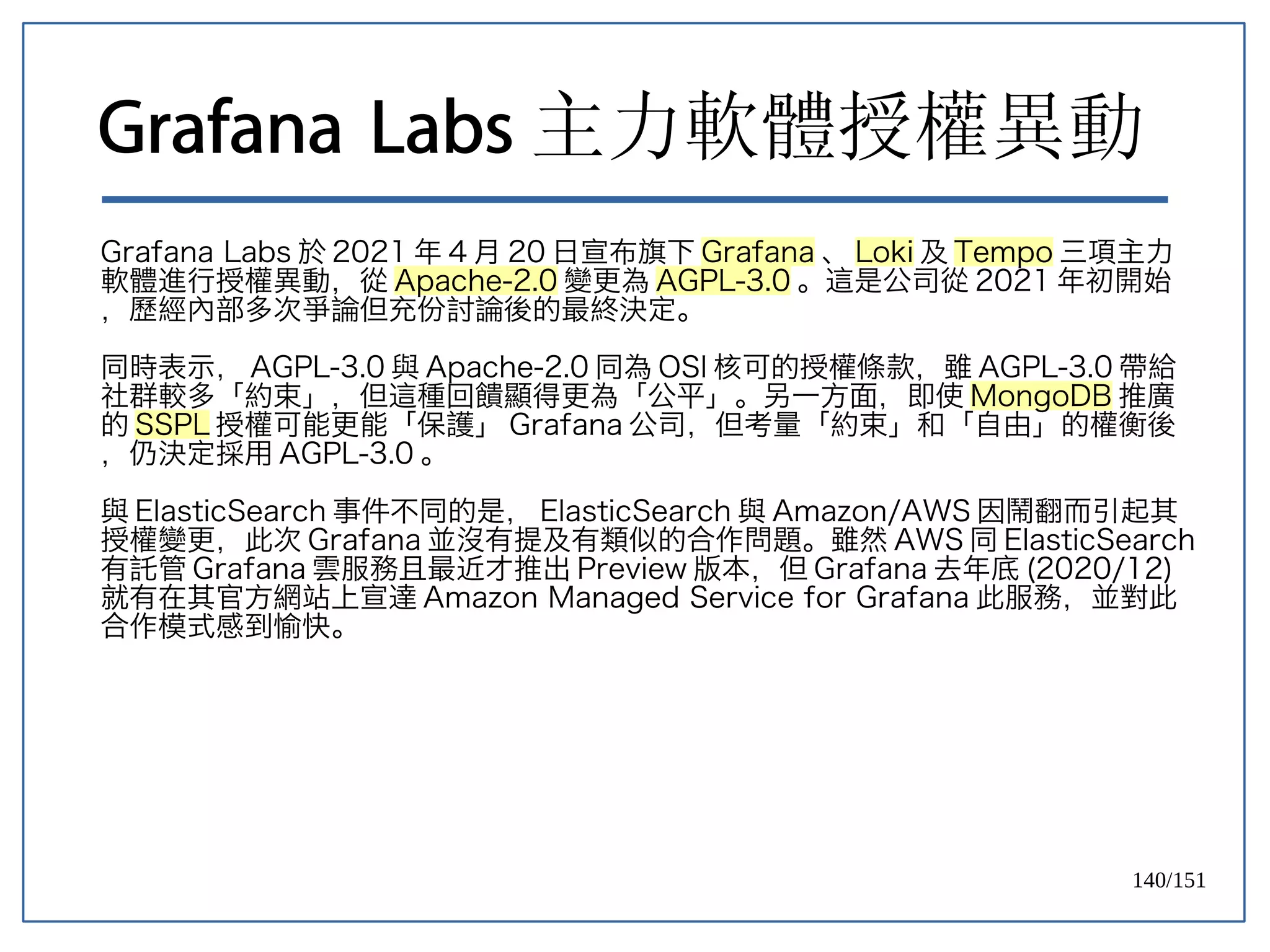 140/151
Grafana Labs 主力軟體授權異動
Grafana Labs 於 2021 年 4 月 20 日宣布旗下 Grafana 、 Loki 及 Tempo 三項主力
軟體進行授權異動，從 Apache-2.0 變更為 AGPL-3.0 。這是公司從 2021 年初開始
，歷經內部多次爭論但充份討論後的最終決定。
同時表示， AGPL-3.0 與 Apache-2.0 同為 OSI 核可的授權條款，雖 AGPL-3.0 帶給
社群較多「約束」，但這種回饋顯得更為「公平」。另一方面，即使 MongoDB 推廣
的 SSPL 授權可能更能「保護」 Grafana 公司，但考量「約束」和「自由」的權衡後
，仍決定採用 AGPL-3.0 。
與 ElasticSearch 事件不同的是， ElasticSearch 與 Amazon/AWS 因鬧翻而引起其
授權變更，此次 Grafana 並沒有提及有類似的合作問題。雖然 AWS 同 ElasticSearch
有託管 Grafana 雲服務且最近才推出 Preview 版本，但 Grafana 去年底 (2020/12)
就有在其官方網站上宣達 Amazon Managed Service for Grafana 此服務，並對此
合作模式感到愉快。
 