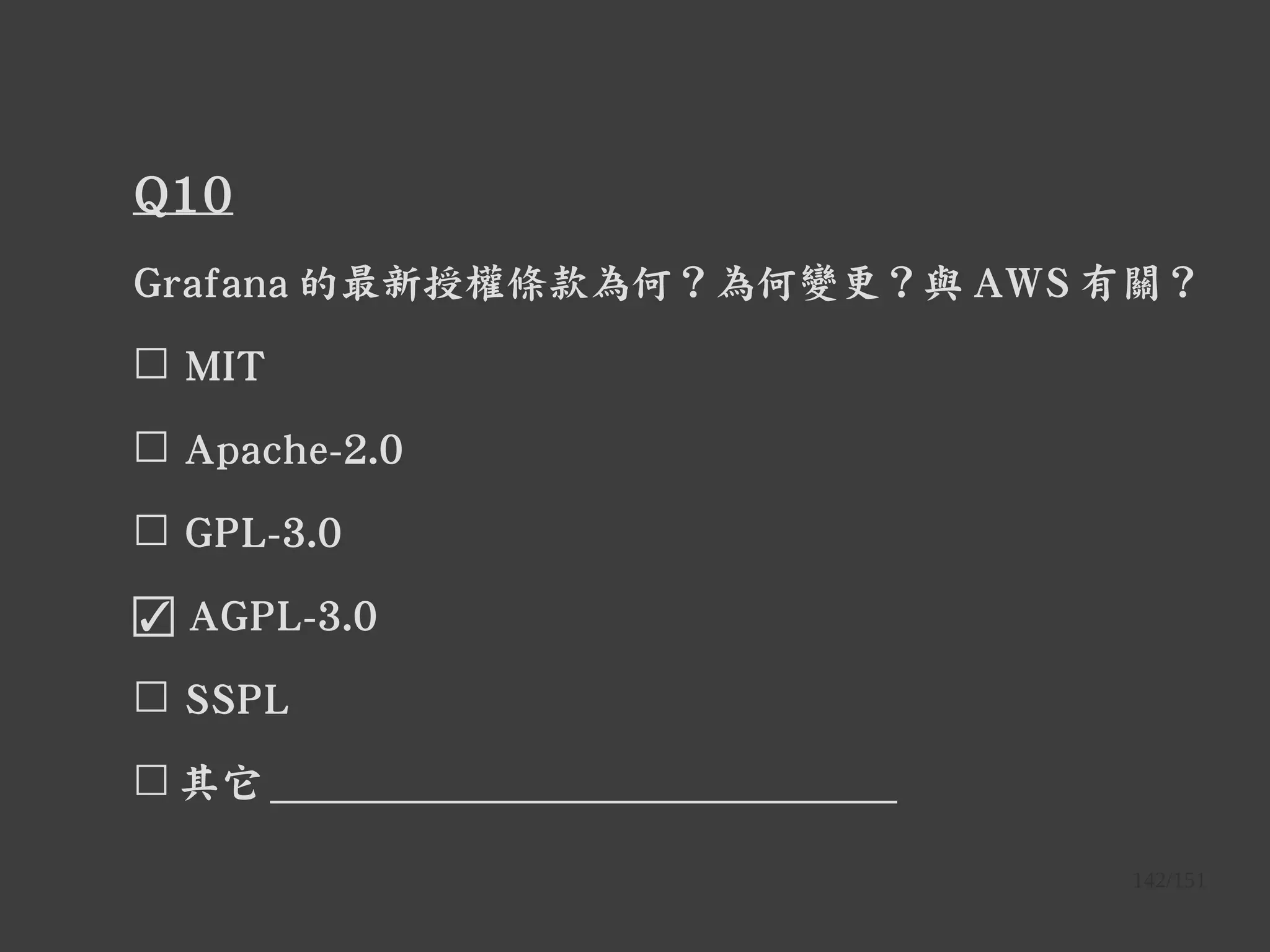 142/151
Q10
Grafana 的最新授權條款為何？為何變更？與 AWS 有關？
☐ MIT
☐ Apache-2.0
☐ GPL-3.0
☑ AGPL-3.0
☐ SSPL
☐ 其它 ______________________________
 