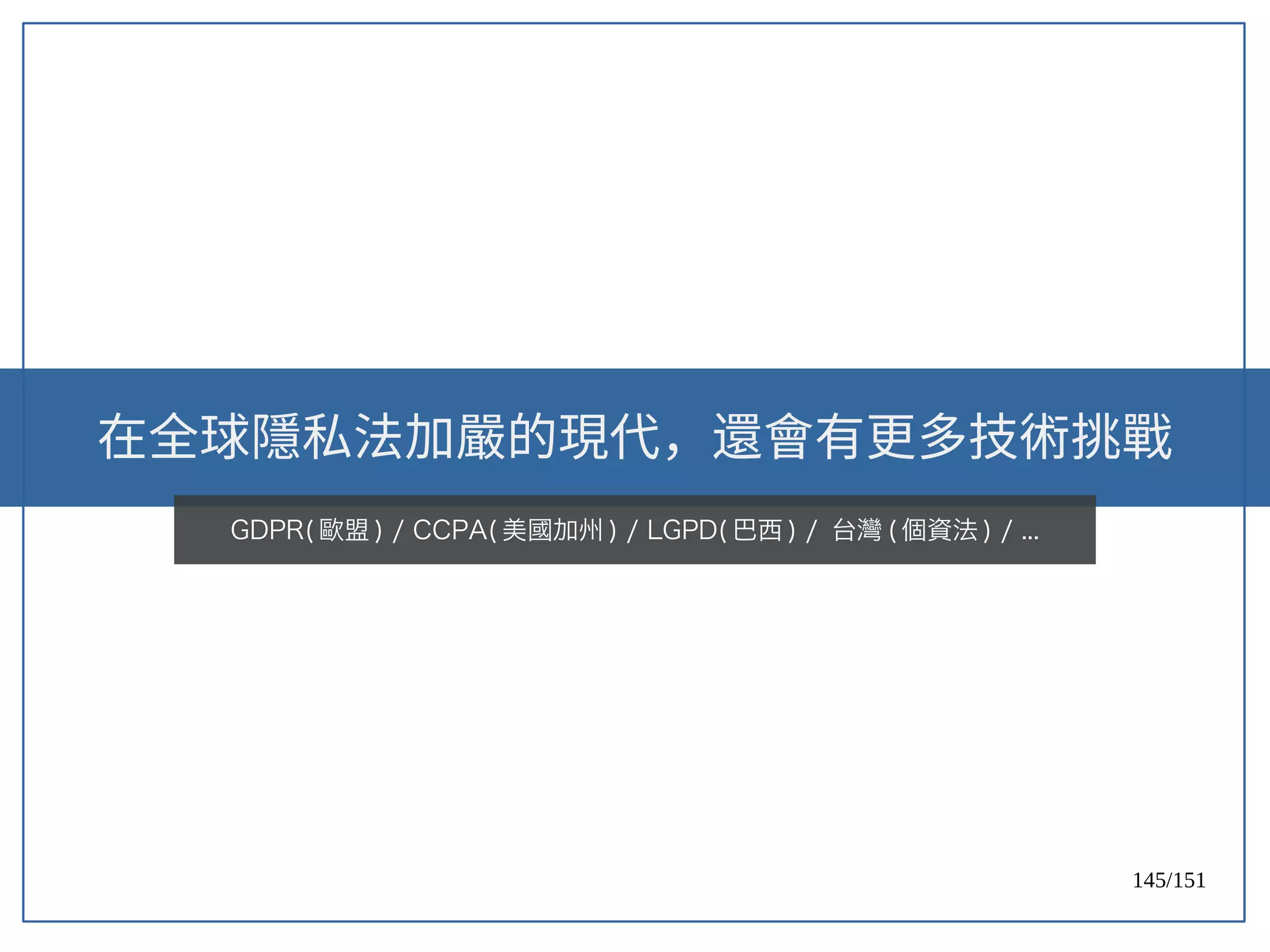 145/151
在全球隱私法加嚴的現代，還會有更多技術挑戰
GDPR( 歐盟 ) / CCPA( 美國加州 ) / LGPD( 巴西 ) / 台灣 ( 個資法 ) / ...
 