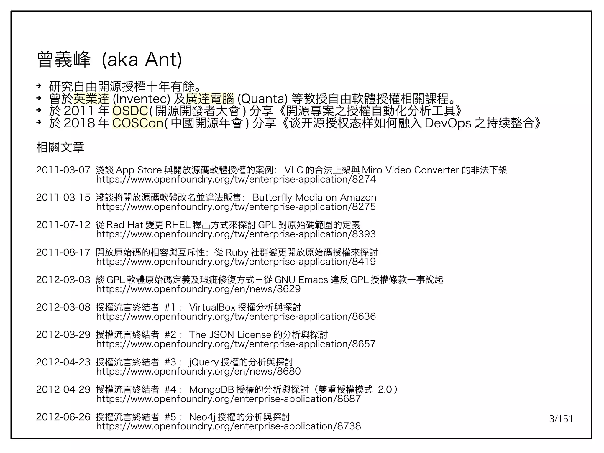 3/151
曾義峰 (aka Ant)
➔
研究自由開源授權十年有餘。
➔
曾於英業達 (Inventec) 及廣達電腦 (Quanta) 等教授自由軟體授權相關課程。
➔
於 2011 年 OSDC( 開源開發者大會 ) 分享《開源專案之授權自動化分析工具》
➔
於 2018 年 COSCon( 中國開源年會 ) 分享《谈开源授权态样如何融入 DevOps 之持续整合》
相關文章
2011-03-07 淺談 App Store 與開放源碼軟體授權的案例： VLC 的合法上架與 Miro Video Converter 的非法下架
https://www.openfoundry.org/tw/enterprise-application/8274
2011-03-15 淺談將開放源碼軟體改名並違法販售： Butterfly Media on Amazon
https://www.openfoundry.org/tw/enterprise-application/8275
2011-07-12 從 Red Hat 變更 RHEL 釋出方式來探討 GPL 對原始碼範圍的定義
https://www.openfoundry.org/tw/enterprise-application/8393
2011-08-17 開放原始碼的相容與互斥性：從 Ruby 社群變更開放原始碼授權來探討
https://www.openfoundry.org/tw/enterprise-application/8419
2012-03-03 談 GPL 軟體原始碼定義及瑕疵修復方式－從 GNU Emacs 違反 GPL 授權條款一事說起
https://www.openfoundry.org/en/news/8629
2012-03-08 授權流言終結者 #1 ： VirtualBox 授權分析與探討
https://www.openfoundry.org/tw/enterprise-application/8636
2012-03-29 授權流言終結者 #2 ： The JSON License 的分析與探討
https://www.openfoundry.org/tw/enterprise-application/8657
2012-04-23 授權流言終結者 #3 ： jQuery 授權的分析與探討
https://www.openfoundry.org/en/news/8680
2012-04-29 授權流言終結者 #4 ： MongoDB 授權的分析與探討（雙重授權模式 2.0 ）
https://www.openfoundry.org/enterprise-application/8687
2012-06-26 授權流言終結者 #5 ： Neo4j 授權的分析與探討
https://www.openfoundry.org/enterprise-application/8738
 