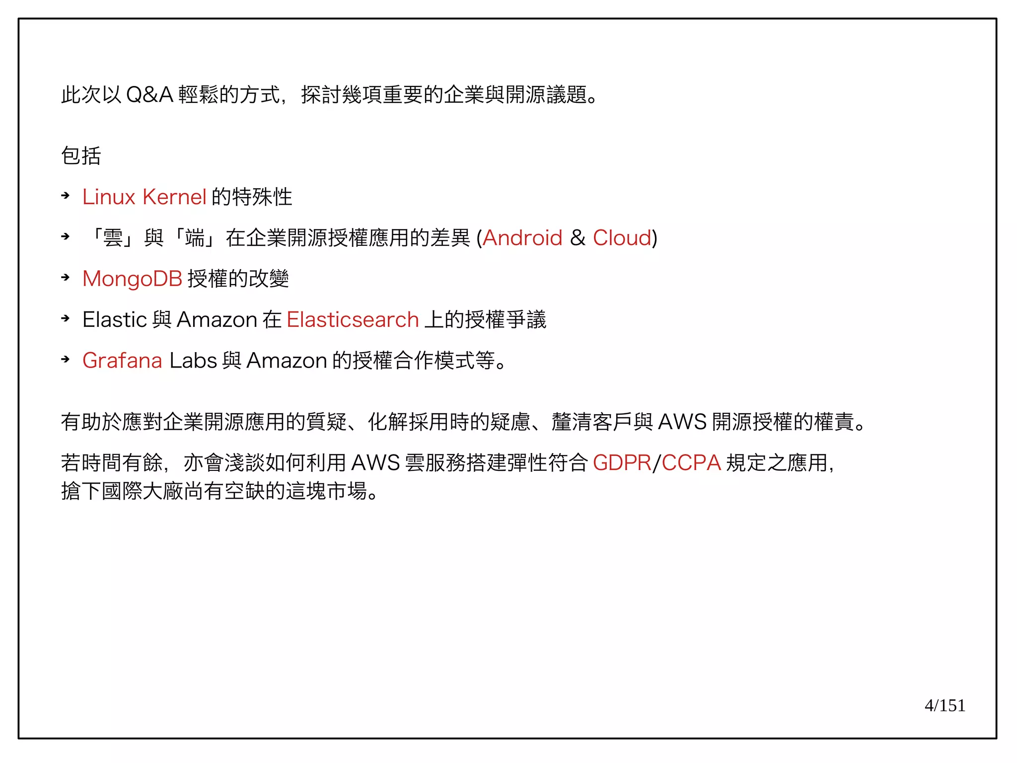 4/151
此次以 Q&A 輕鬆的方式，探討幾項重要的企業與開源議題。
包括
➔
Linux Kernel 的特殊性
➔
「雲」與「端」在企業開源授權應用的差異 (Android & Cloud)
➔
MongoDB 授權的改變
➔
Elastic 與 Amazon 在 Elasticsearch 上的授權爭議
➔
Grafana Labs 與 Amazon 的授權合作模式等。
有助於應對企業開源應用的質疑、化解採用時的疑慮、釐清客戶與 AWS 開源授權的權責。
若時間有餘，亦會淺談如何利用 AWS 雲服務搭建彈性符合 GDPR/CCPA 規定之應用，
搶下國際大廠尚有空缺的這塊市場。
 