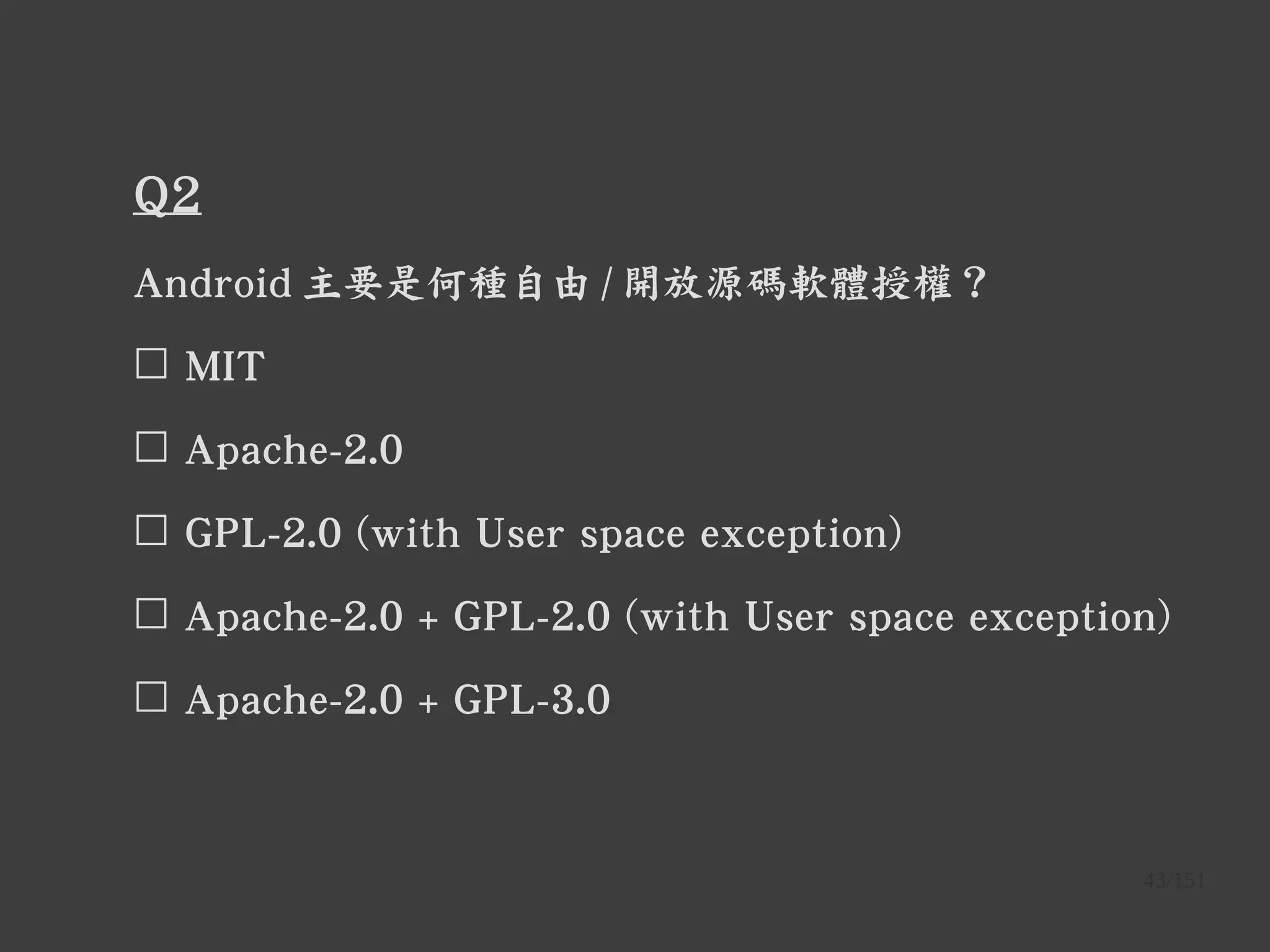 43/151
Q2
Android 主要是何種自由 / 開放源碼軟體授權？
☐ MIT
☐ Apache-2.0
☐ GPL-2.0 (with User space exception)
☐ Apache-2.0 + GPL-2.0 (with User space exception)
☐ Apache-2.0 + GPL-3.0
 