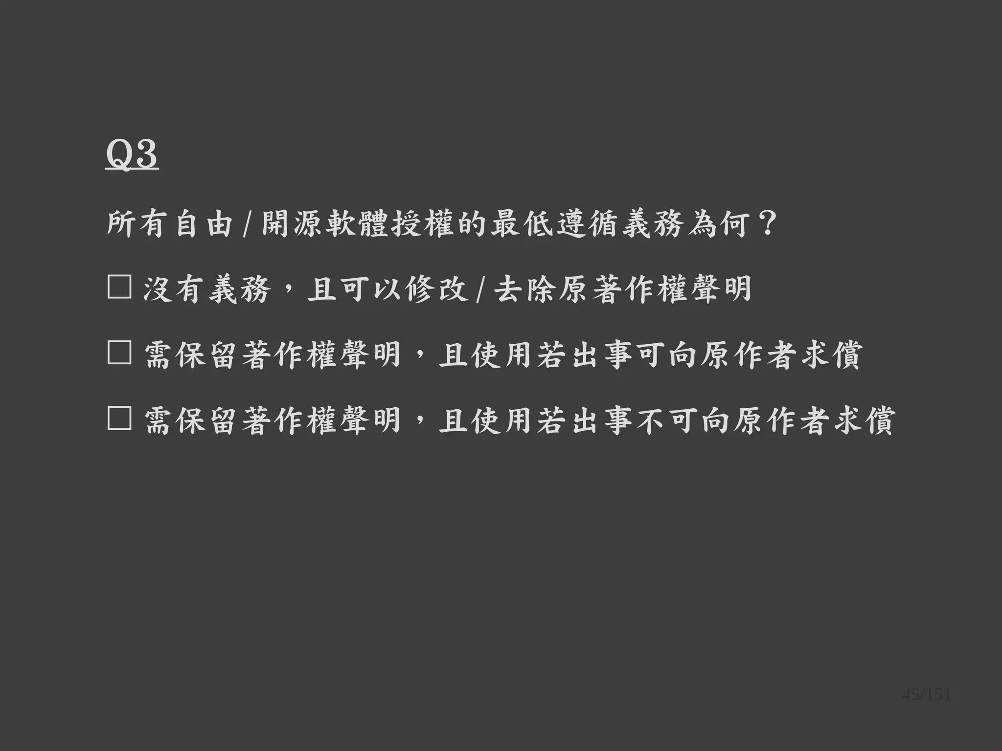 45/151
Q3
所有自由 / 開源軟體授權的最低遵循義務為何？
☐ 沒有義務，且可以修改 / 去除原著作權聲明
☐ 需保留著作權聲明，且使用若出事可向原作者求償
☐ 需保留著作權聲明，且使用若出事不可向原作者求償
 