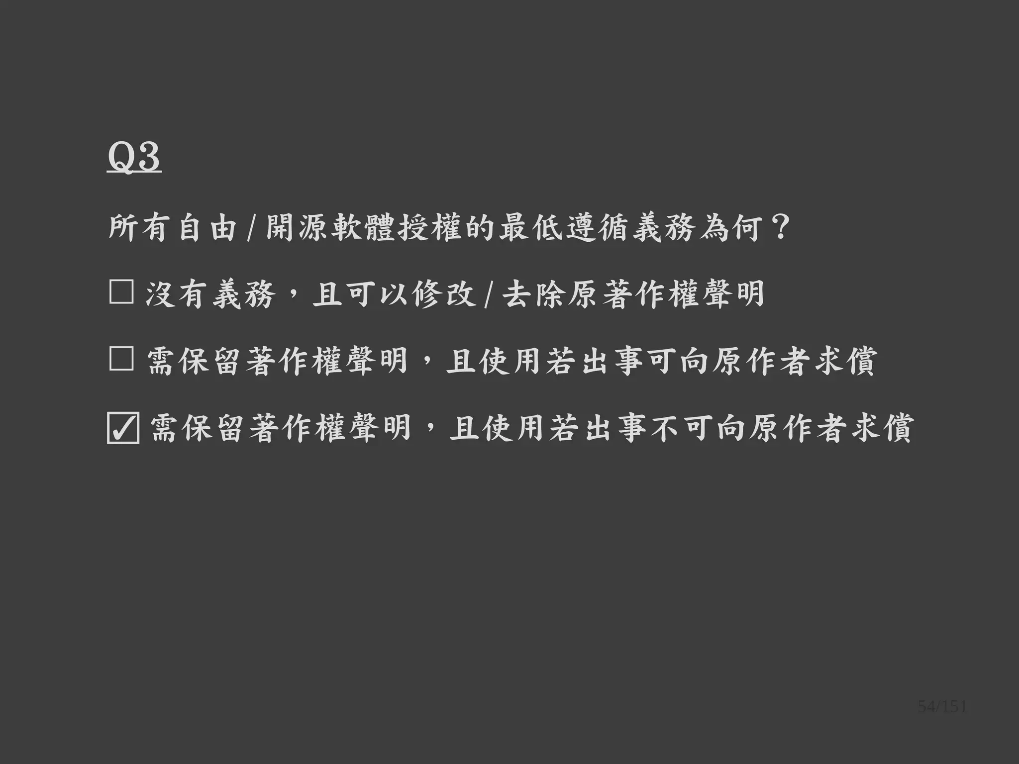 54/151
Q3
所有自由 / 開源軟體授權的最低遵循義務為何？
☐ 沒有義務，且可以修改 / 去除原著作權聲明
☐ 需保留著作權聲明，且使用若出事可向原作者求償
☑ 需保留著作權聲明，且使用若出事不可向原作者求償
 