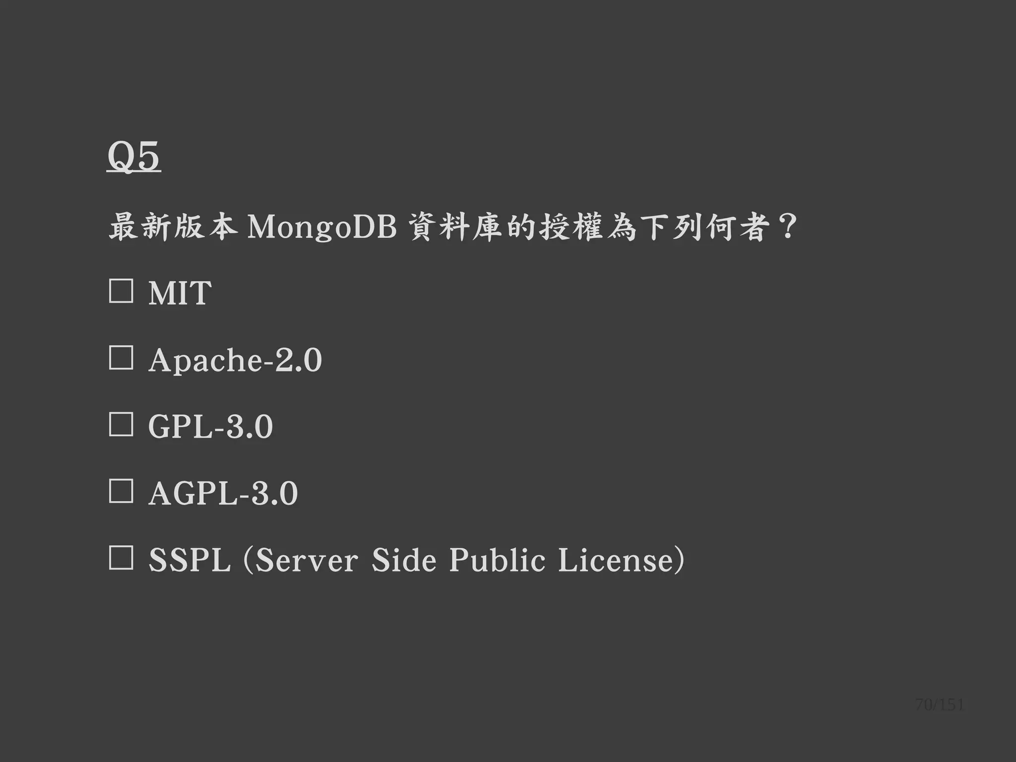 70/151
Q5
最新版本 MongoDB 資料庫的授權為下列何者？
☐ MIT
☐ Apache-2.0
☐ GPL-3.0
☐ AGPL-3.0
☐ SSPL (Server Side Public License)
 