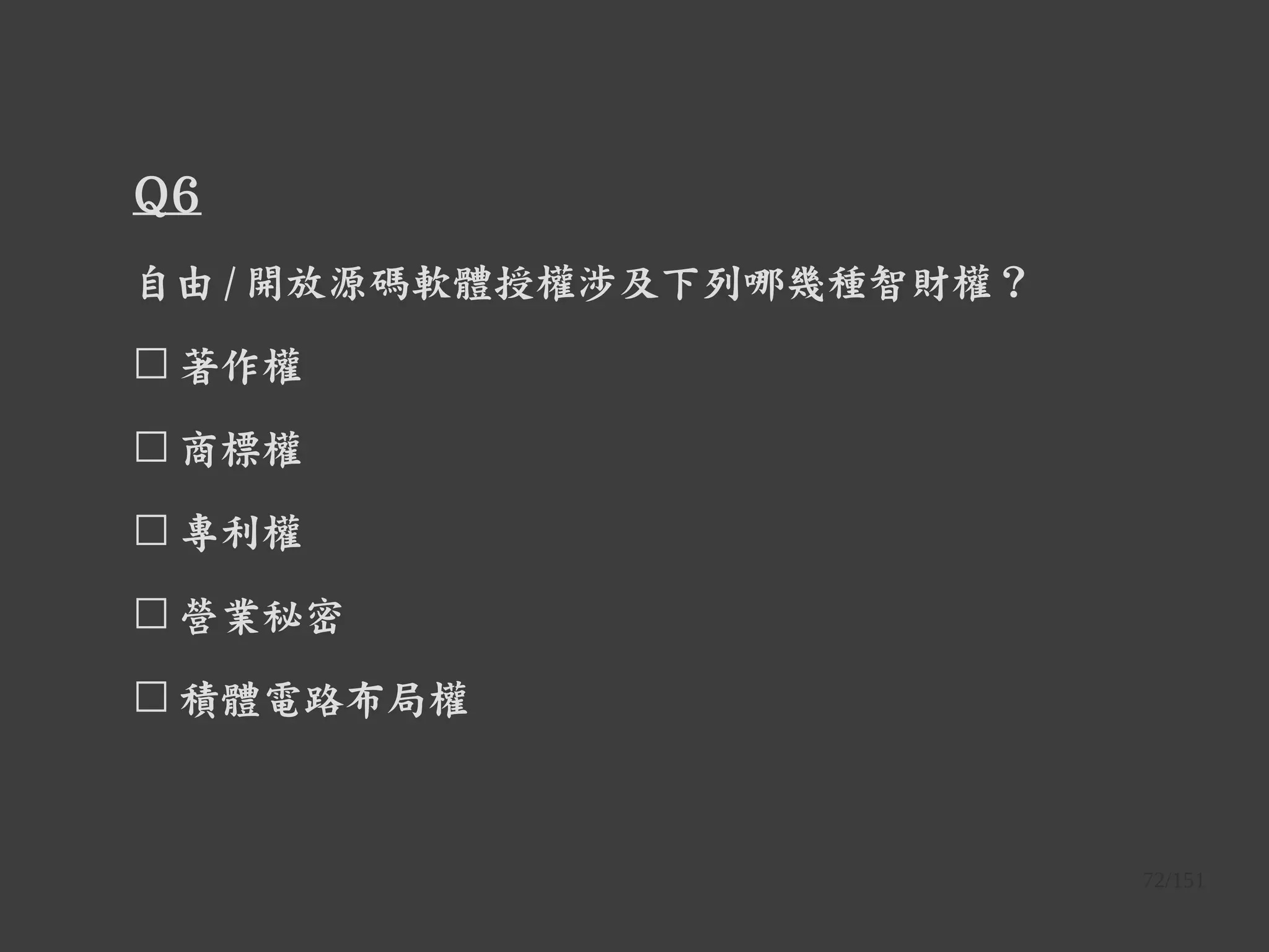 72/151
Q6
自由 / 開放源碼軟體授權涉及下列哪幾種智財權？
☐ 著作權
☐ 商標權
☐ 專利權
☐ 營業秘密
☐ 積體電路布局權
 