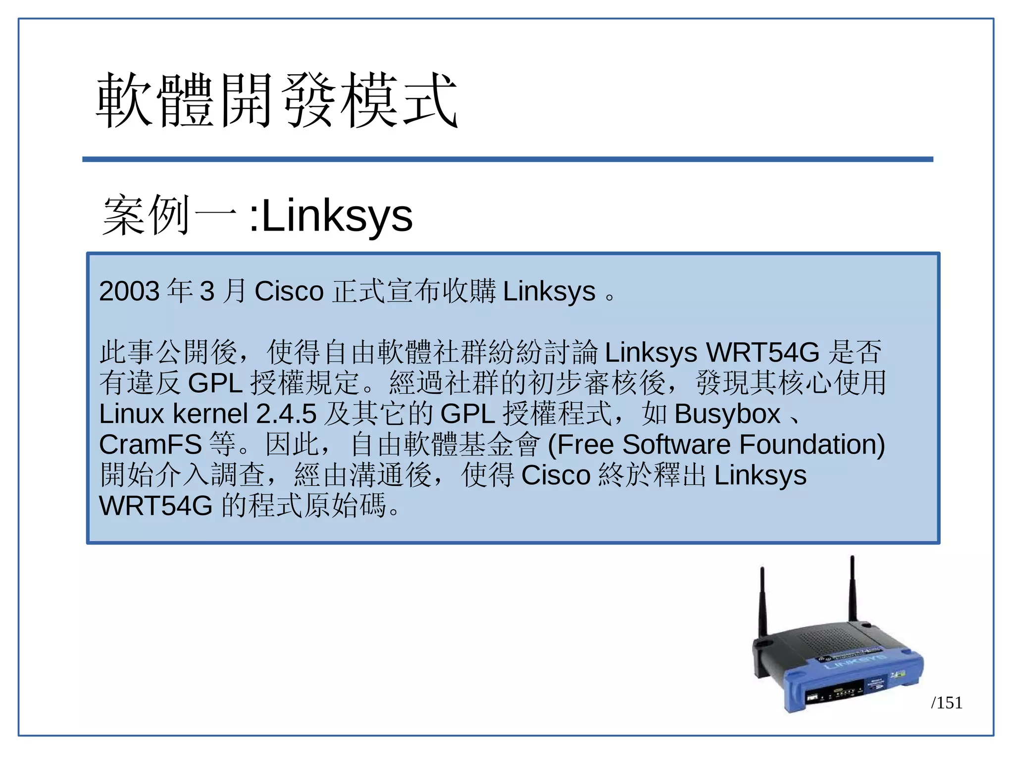 75/151
軟體開發模式
案例一 :Linksys
2003 年 3 月 Cisco 正式宣布收購 Linksys 。
此事公開後，使得自由軟體社群紛紛討論 Linksys WRT54G 是否
有違反 GPL 授權規定。經過社群的初步審核後，發現其核心使用
Linux kernel 2.4.5 及其它的 GPL 授權程式，如 Busybox 、
CramFS 等。因此，自由軟體基金會 (Free Software Foundation)
開始介入調查，經由溝通後，使得 Cisco 終於釋出 Linksys
WRT54G 的程式原始碼。
 