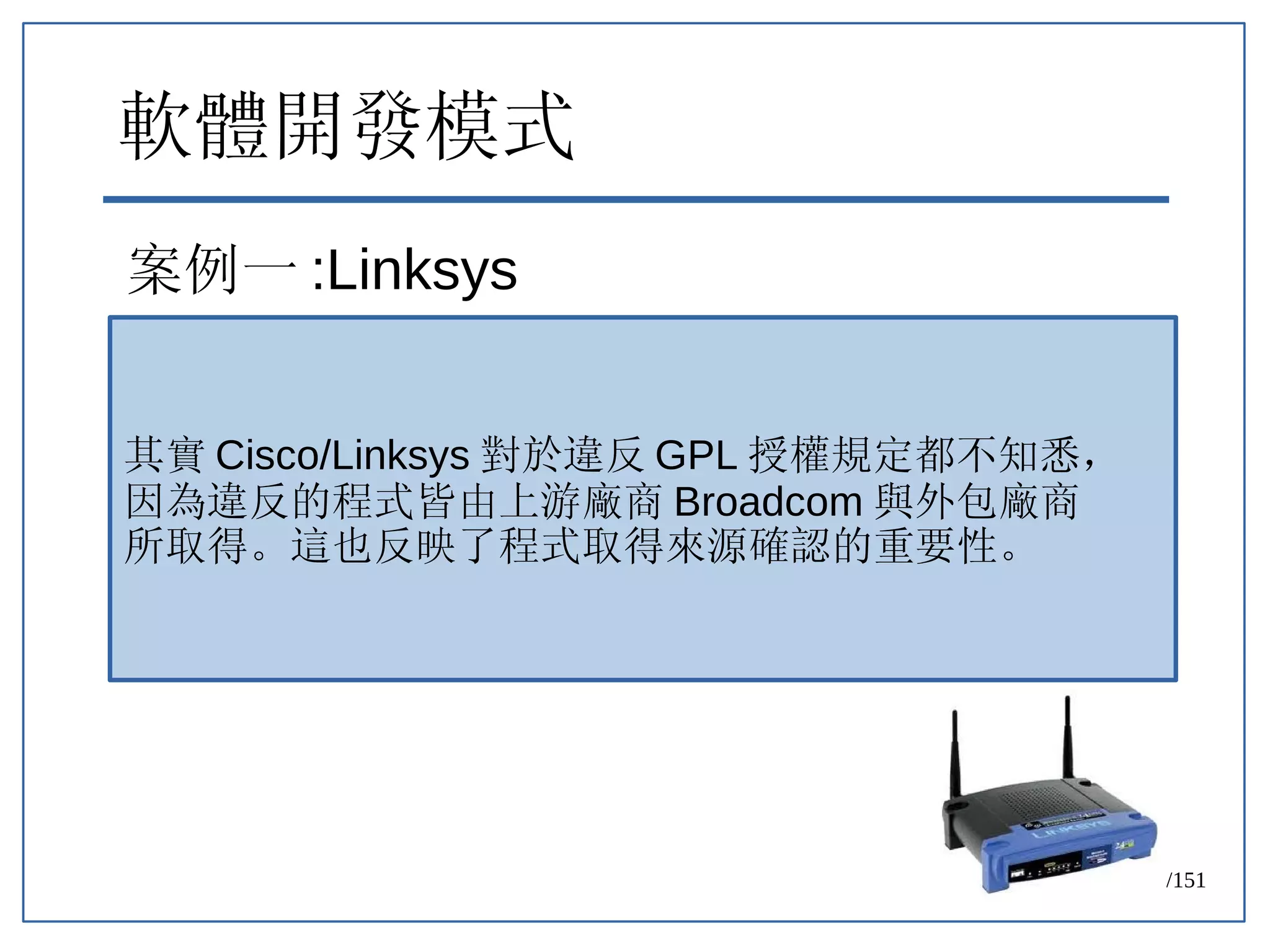 79/151
軟體開發模式
案例一 :Linksys
其實 Cisco/Linksys 對於違反 GPL 授權規定都不知悉，
因為違反的程式皆由上游廠商 Broadcom 與外包廠商
所取得。這也反映了程式取得來源確認的重要性。
 