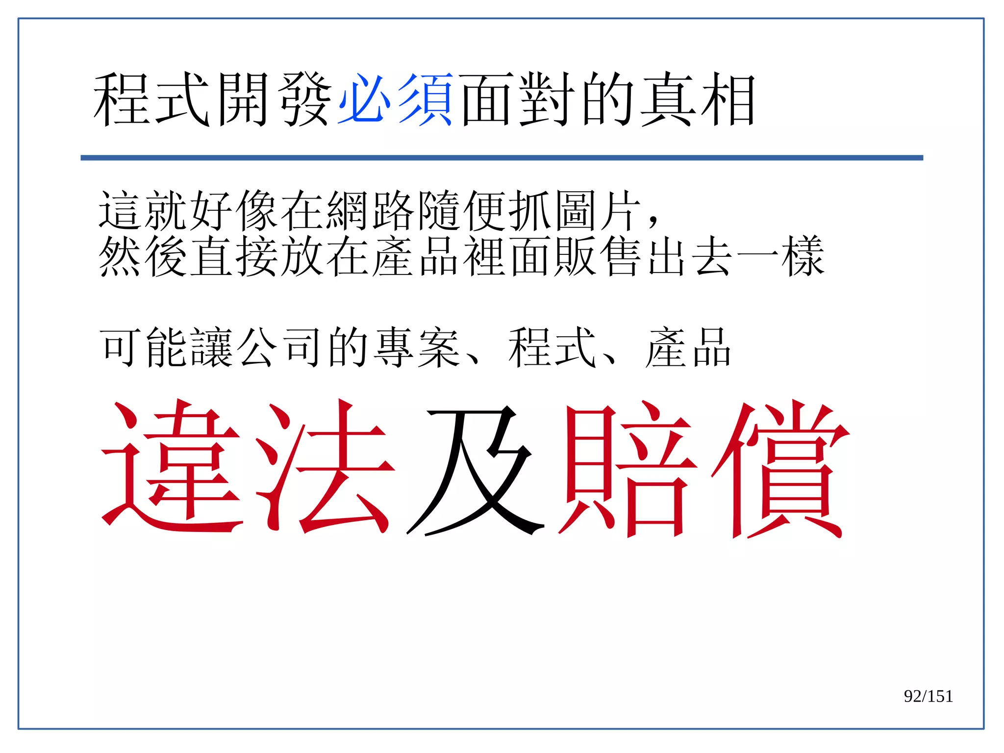 92/151
程式開發必須面對的真相
這就好像在網路隨便抓圖片，
然後直接放在產品裡面販售出去一樣
可能讓公司的專案、程式、產品
違法及賠償
 