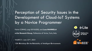 Perception of Security Issues in the
Development of Cloud-IoT Systems
by a Novice Programmer
Fulvio CORNO, Luigi DE RUSSIS, and Luca MANNELLA
e-Lite Research Group, Politecnico di Torino, Turin, Italy
WoRIE’21: June 22nd, 2021
10th Workshop On the Reliability of Intelligent Environments
 