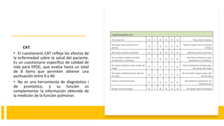 CAT.
• El cuestionario CAT refleja los efectos de
la enfermedad sobre la salud del paciente.
Es un cuestionario específico de calidad de
vida para EPOC, que evalúa hasta un total
de 8 ítems que permiten obtener una
puntuación entre 0 y 40.
• No es una herramienta de diagnóstico i
de pronóstico, y su función es
complementar la información obtenida de
la medición de la función pulmonar.
 