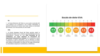 EN.
• La Escala Númerica del Dolor es una escala numerada del
1-10, donde 0 es la ausencia y 10 la mayor intensidad, el
paciente selecciona el número que mejor evalúa la intensidad
del síntoma. Es el más sencillo y el más usado.
EVA.
• La Escala Analogica Visual del Dolor permite medir la
intensidad del dolor con la máxima reproductibilidad entre los
observadores. Consiste en una línea horizontal de 10
centímetros, en cuyos extremos se encuentran las
expresiones extremas de un síntoma. En el izquierdo se ubica
la ausencia o menor intensidad y en el derecho la mayor
intensidad. Se pide al paciente que marque en la línea el punto
que indique la intensidad y se mide con una regla milimetrada.
La intensidad se expresa en centímetros o milímetros.
 