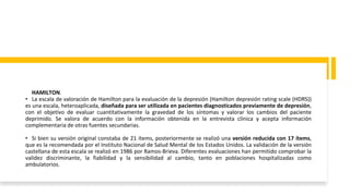 HAMILTON.
• La escala de valoración de Hamilton para la evaluación de la depresión (Hamilton depresión rating scale (HDRS))
es una escala, heteroaplicada, diseñada para ser utilizada en pacientes diagnosticados previamente de depresión,
con el objetivo de evaluar cuantitativamente la gravedad de los síntomas y valorar los cambios del paciente
deprimido. Se valora de acuerdo con la información obtenida en la entrevista clínica y acepta información
complementaria de otras fuentes secundarias.
• Si bien su versión original constaba de 21 ítems, posteriormente se realizó una versión reducida con 17 ítems,
que es la recomendada por el Instituto Nacional de Salud Mental de los Estados Unidos. La validación de la versión
castellana de esta escala se realizó en 1986 por Ramos-Brieva. Diferentes evaluaciones han permitido comprobar la
validez discriminante, la fiabilidad y la sensibilidad al cambio, tanto en poblaciones hospitalizadas como
ambulatorios.
 