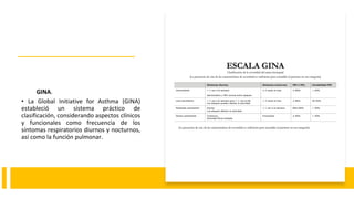 GINA.
• La Global Initiative for Asthma (GINA)
estableció un sistema práctico de
clasificación, considerando aspectos clínicos
y funcionales como frecuencia de los
síntomas respiratorios diurnos y nocturnos,
así como la función pulmonar.
 