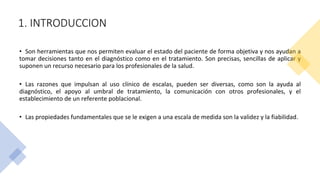 1. INTRODUCCION
• Son herramientas que nos permiten evaluar el estado del paciente de forma objetiva y nos ayudan a
tomar decisiones tanto en el diagnóstico como en el tratamiento. Son precisas, sencillas de aplicar y
suponen un recurso necesario para los profesionales de la salud.
• Las razones que impulsan al uso clínico de escalas, pueden ser diversas, como son la ayuda al
diagnóstico, el apoyo al umbral de tratamiento, la comunicación con otros profesionales, y el
establecimiento de un referente poblacional.
• Las propiedades fundamentales que se le exigen a una escala de medida son la validez y la fiabilidad.
 