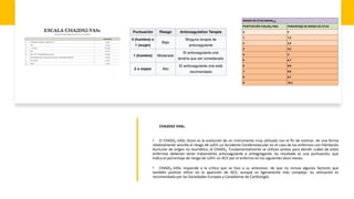 CHA2DS2 VASc.
• El CHADS2-VASc Score es la evolución de un instrumento muy utilizado con el fin de estimar, de una forma
relativamente sencilla el riesgo de sufrir un Accidente Cerebrovascular en el caso de los enfermos con Fibrilación
Auricular de origen no reumático, el CHADS2. Fundamentalmente se utilizan ambos para decidir cuáles de estos
enfermos deberían tener tratamiento anticoagulante o antiagregante. Su resultado es una puntuación, que
indica el porcentaje de riesgo de sufrir un ACV por el enfermo en los siguientes doce meses.
• CHADS2-VASc responde a la crítica que se hizo a su antecesor, de que no incluía algunos factores que
también podrían influir en la aparición de ACV, aunque es ligeramente más complejo. Su utilización es
recomendada por las Sociedades Europea y Canadiense de Cardiología.
 