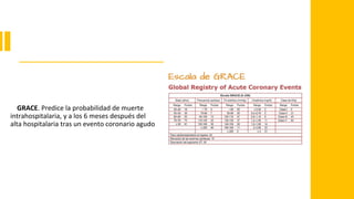 GRACE. Predice la probabilidad de muerte
intrahospitalaria, y a los 6 meses después del
alta hospitalaria tras un evento coronario agudo
 