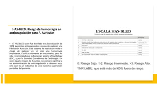 HAS-BLED. Riesgo de hemorragia en
anticoagulación para F. Auricular
• El HAS-BLED score fue diseñado tras la evaluación de
3978 pacientes anticoagulados a causa de padecer una
Fibrilación Auricular. Este sistema de evaluación mide el
riesgo de padecer en un año una hemorragia
importante. Clasifica solamente en tres niveles, pero ha
sido recomendada por la European Society of Cardiology
(ESC), y por la Sociedad Canadiense de Cardiología. Un
score igual o mayor de 3 puntos, no siempre significa la
no administración de anticoagulación o detener esta,
sino que es un indicativo de una estrecha supervisión
periódica del paciente.
0: Riesgo Bajo. 1-2: Riesgo Intermedio. >3: Riesgo Alto.
*INR LÁBIL: que esté más del 60% fuera de rango.
 
