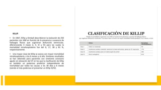 KILLIP.
• En 1967, Killip y Kimball describieron la evolución de 250
pacientes con IAM en función de la presencia o ausencia de
hallazgos físicos que sugirieran disfunción ventricular,
diferenciando 4 clases (I, II, III y IV) para las cuales la
mortalidad intrahospitalaria fue del 6, 17, 38 y 81 %,
respectivamente.
• Una mayor clase de Killip se asocia con mayor mortalidad
intrahospitalaria, a los 6 meses y al año. Similares resultados
se han obtenido para pacientes con síndrome coronario
agudo sin elevación del ST en los que la clasificación de Killip
es también un poderoso predictor independiente de
mortalidad por todas las causas a los 30 días y 6 meses
(siendo el más poderoso el presentar un Killip III/IV).
 