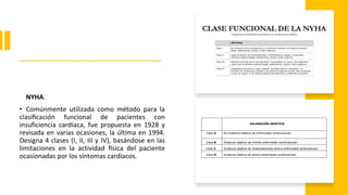 NYHA.
• Comúnmente utilizada como método para la
clasificación funcional de pacientes con
insuficiencia cardíaca, fue propuesta en 1928 y
revisada en varias ocasiones, la última en 1994.
Designa 4 clases (I, II, III y IV), basándose en las
limitaciones en la actividad física del paciente
ocasionadas por los síntomas cardíacos.
 