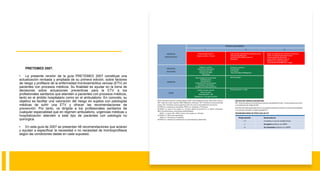 PRETEMED 2007.
• La presente versión de la guía PRETEMED 2007 constituye una
actualización revisada y ampliada de su primera edición, sobre factores
de riesgo y profilaxis de la enfermedad tromboembólica venosa (ETV) en
pacientes con procesos médicos. Su finalidad es ayudar en la toma de
decisiones sobre actuaciones preventivas para la ETV a los
profesionales sanitarios que atienden a pacientes con procesos médicos,
tanto en el ámbito hospitalario como en el ambulatorio. En concreto, su
objetivo es facilitar una valoración del riesgo en sujetos con patologías
médicas de sufrir una ETV y ofrecer las recomendaciones de
prevención. Por tanto, va dirigida a los profesionales sanitarios de
cualquier especialidad que en régimen ambulatorio, urgencias médicas u
hospitalización atienden a este tipo de pacientes con patología no
quirúrgica.
• En esta guía de 2007 se presentan 48 recomendaciones que aclaran
y ayudan a especificar la necesidad o no necesidad de tromboprofilaxis
según las condiciones dadas en cada supuesto.
 