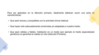 Para ser aplicados en la Atención primaria, idealmente debieran reunir una serie de
características:
• Que sean breves y compatibles con la actividad clínica habitual.
• Que hayan sido adecuadamente construidas y/o adaptadas a nuestro medio.
• Que sean válidas y fiables. Validación en un medio (por ejemplo el medio especializado
geriátrico) no garantiza la validez en otro (Atención Primaria).
 