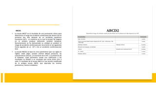ABCD2.
• La escala ABCD² es el resultado de una puntuación clínica para
determinar el riesgo de accidente cerebrovascular dentro de los
primeros dos días después de un accidente isquémico
transitorio (AIT), un trastorno en la cual la escasez de oxígeno
en el cerebro produce disfunción cerebral temporal.
Recientemente se ha demostrado su utilidad en predecir el
riesgo de accidente cerebrovascular recurrente en las siguientes
horas seguidas de un AIT o de un accidente cerebrovascular
leve.
• La escala ABCD2 se basa en cinco parámetros (por sus siglas en
inglés): edad (Age), presión arterial (Blood pressure), las
características Clínicas, y la Duración de la AIT, y la presencia de
la Diabetes. Cada parámetro recibe una calificación y los
resultados se añaden a un resultado que oscila entre cero y
siete. El resultado de la escala ABCD es una versión modificada
de la antigua escala ABCD, que abarcaba los mismos
parámetros, menos la diabetes.
 