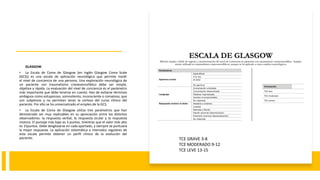 GLASGOW.
• La Escala de Coma de Glasgow (en Inglés Glasgow Coma Scale
(GCS)) es una escala de aplicación neurológica que permite medir
el nivel de conciencia de una persona. Una exploración neurológica de
un paciente con traumatismo craneoencefálico debe ser simple,
objetiva y rápida. La evaluación del nivel de conciencia es el parámetro
más importante que debe tenerse en cuenta. Han de evitarse términos
ambiguos como estuporoso, somnoliento, inconsciente o comatoso, que
son subjetivos y no permiten tener la certeza del curso clínico del
paciente. Por ello se ha universalizado el empleo de la GCS.
• La Escala de Coma de Glasgow utiliza tres parámetros que han
demostrado ser muy replicables en su apreciación entre los distintos
observadores: la respuesta verbal, la respuesta ocular y la respuesta
motora. El puntaje más bajo es 3 puntos, mientras que el valor más alto
es 15puntos. Debe desglosarse en cada apartado, y siempre se puntuará
la mejor respuesta. La aplicación sistemática a intervalos regulares de
esta escala permite obtener un perfil clínico de la evolución del
paciente. TCE GRAVE 3-8
TCE MODERADO 9-12
TCE LEVE 13-15
 