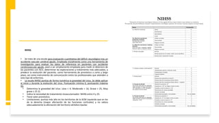 NIHSS.
• Se trata de una escala para evaluación cuantitativa del déficit neurológico tras un
accidente vascular cerebral agudo. Empleada inicialmente como una herramienta de
investigación para evaluar los datos de referencia en pacientes con accidente
cerebrovascular agudo, pasó a ser ampliamente empleada para medir el deterioro de
los pacientes con ACV, determinar las exploraciones y tratamiento más adecuados, y
predecir la evolución del paciente, como herramienta de pronóstico a corto y largo
plazo, así como instrumento de comunicación entre los profesionales que atienden a
este tipo de enfermos.
• La escala NIHSS puntúa de forma numérica la gravedad del ictus. Se debe aplicar
al inicio y durante la evolución del ictus. Puntuación mínima 0, puntuación máxima
42.
• Determina la gravedad del ictus: Leve < 4, Moderado < 16, Grave < 25, Muy
grave ≥ 25 2).
• Indica la necesidad de tratamiento revascularizador: NIHSS entre 4 y 25.
• Tiene valor pronóstico.
• Limitaciones: puntúa más alto en los territorios de la ACM izquierda que en los
de la derecha (mayor afectación de las funciones corticales) y no valora
adecuadamente la afectación del territorio vértebro-basilar.
 