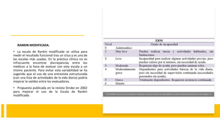 RANKIN MODIFICADA.
• La escala de Rankin modificada se utiliza para
medir el resultado funcional tras un ictus y es una de
las escalas más usadas. En la práctica clínica no es
infrecuente encontrar discrepancias entre los
médicos a la hora de evaluar con esta escala a un
mismo paciente. Para evitar esta variabilidad se ha
sugerido que el uso de una entrevista estructurada
(con una lista de actividades de la vida diaria) podría
mejorar la validez entre los evaluadores.
• Propuesta publicada en la revista Stroke en 2002
para mejorar el uso de la Escala de Rankin
modificada: En el Código Ictus es de suma importancia dado que uno de los criterios de aplicabilidad es cuando el Rankin del paciente es menor/igual a 3.
 