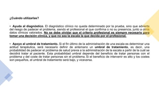 ¿Cuándo utilizarlas?
• Ayuda al diagnóstico. El diagnóstico clínico no queda determinado por la prueba, sino que advierte
del riesgo de padecer el problema, siendo el profesional el que confirma o no su presencia, junto a otros
datos clínicos valorados. No se debe olvidar que el criterio profesional es siempre necesario para
tomar una decisión clínica, y que no sea la escala la que decida por el profesional.
• Apoyo al umbral de tratamiento. Si el fin último de la administración de una escala es determinar una
actitud terapéutica, será necesario definir de antemano un umbral de tratamiento, es decir, una
probabilidad de padecer el problema de salud previa a la administración de la escala a partir de la cuál se
decidirá tratar al paciente. Esta probabilidad umbral depende del beneficio de tratar personas con el
problema y del coste de tratar personas sin el problema. Si el beneficio de intervenir es alto y los costes
son pequeños, el umbral de tratamiento será bajo, y viceversa.
 