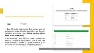IMC.
• Esta fórmula matemática fue ideada por el
estadístico belga Adolphe Quetelet, por lo que
también se conoce como índice de Quetelet o
Body Mass Index (BMI).
• Actualmente, esta fórmula está cayendo en
desuso porque se está viendo que el IMC no
hace diferencia entre la grasa corporal y la
muscular, lo que hace que no sea muy exacto.
La Sociedad Española de Obesidad propone en su página web otra clasificación que atiende a un desglose de las categorías de Sobrepeso y Obesidad.
 