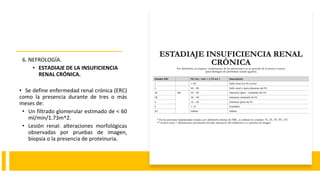 6. NEFROLOGÍA.
• ESTADIAJE DE LA INSUFICIENCIA
RENAL CRÓNICA.
• Se define enfermedad renal crónica (ERC)
como la presencia durante de tres o más
meses de:
• Un filtrado glomerular estimado de < 60
ml/min/1.73m^2.
• Lesión renal: alteraciones morfológicas
observadas por pruebas de imagen,
biopsia o la presencia de proteinuria.
 