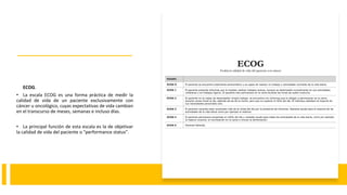 ECOG.
• La escala ECOG es una forma práctica de medir la
calidad de vida de un paciente exclusivamente con
cáncer u oncológico, cuyas expectativas de vida cambian
en el transcurso de meses, semanas e incluso días.
• La principal función de esta escala es la de objetivar
la calidad de vida del paciente o "performance status".
 