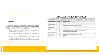 KARNOFSKY.
• El índice de Karnofsky es una escala de valoración de la capacidad
funcional de los pacientes en el ámbitos de las tareas rutinarias que este
puede realizar, está validad tanto en pacientes oncológicos como no
oncológicos. Presenta una serie de características:
• Permite conocer la capacidad que tiene el paciente para las
actividades de la vida cotidiana.
• Es un elemento predictor independiente de mortalidad, en
enfermedades oncológicas y no oncológicas.
• Sirve para la toma de decisiones clínicas y para valorar el impacto
del tratamiento y progresión de la enfermedad.
• Karnofsky ≤50 indica alto riesgo de muerte en los 6 meses
siguientes.
 