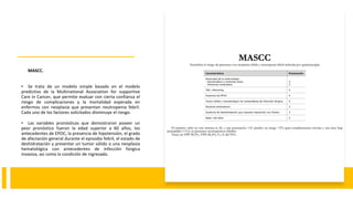 MASCC.
• Se trata de un modelo simple basado en el modelo
predictivo de la Multinational Association for supportive
Care in Cancer, que permite evaluar con cierta confianza el
riesgo de complicaciones y la mortalidad esperada en
enfermos con neoplasia que presentan neutropenia febril.
Cada uno de los factores solicitados disminuye el riesgo.
• Las variables pronósticas que demostraron poseer un
peor pronóstico fueron la edad superior a 60 años, los
antecedentes de EPOC, la presencia de hipotensión, el grado
de afectación general durante el episodio febril, el estado de
deshidratación y presentar un tumor sólido o una neoplasia
hematológica con antecedentes de infección fúngica
invasiva, así como la condición de ingresado.
 