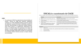 CAGE.
• El cuestionario CAGE fue originalmente desarrollado por
Ewing y Rouse en 1968 para detectar bebedores
rutinarios. En 1974, Mayfield publicó el primer estudio
de validación y posteriormente su fiabilidad y validez ha
sido bien documentada en diferentes medios (hospital,
otras áreas clínicas...) y poblaciones. Representa, por
tanto, un método eficaz de screening en el abuso de
alcohol. -Ha sido también modificado para el screening
de abuso de drogas (CAGE-AID) y puede ser incorporado
en la historia clínica rutinaria ya que su mayor ventaja
es la brevedad.
 