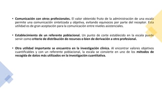 • Comunicación con otros profesionales. El valor obtenido fruto de la administración de una escala
permite una comunicación sintetizada y objetiva, evitando equívocos por parte del receptor. Esta
utilidad es de gran aceptación para la comunicación entre niveles asistenciales.
• Establecimiento de un referente poblacional. Un punto de corte establecido en la escala puede
servir como criterio de distribución de recursos o bien de derivación a otro profesional.
• Otra utilidad importante se encuentra en la investigación clínica. Al encontrar valores objetivos
cuantificables y con un referente poblacional, la escala se convierte en uno de los métodos de
recogida de datos más utilizados en la investigación cuantitativa.
 