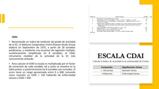 CDAI.
• Necesitando un índice de medición del grado de actividad
de la EC, el National Cooperative Crohn ́Disease Study Group
elaboró en Septiembre de 1975, a partir de 18 variables
predictoras, y mediante una ecuacion de regresión múltiple,
numéricamente simplificada en 8 variables, el CDAI,
intrumento medidor de la actividad de la EC más
comunmente utilizado.
• Para calcular el CDAI la escala es multiplicada por el factor
de corrección de cada variable, tal y como se muestra en la
tabla previa, y posteriormente las 8 variables son sumadas. El
score tiene un rango aproximado entre 0 y 600, tomando
como remisión un CDAI < 150 hablando de enfermedad
severa si CDAI > 450.
 