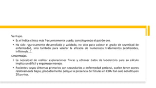 Ventajas.
• Es el índice clínico más frecuentemente usado, constituyendo el patrón oro.
• Ha sido rigurosamente desarrollado y validado, no sólo para valorar el grado de severidad de
enfermedad, sino también para valorar la eficacia de numerosos tratamientos (corticoides,
infliximab...).
Desventajas.
• La necesidad de realizar exploraciones físicas y obtener datos de laboratorio para su cálculo
implica un difícil y engorroso manejo.
• Pacientes cuyos síntomas primarios son secundarios a enfermedad perianal, suelen tener scores
relativamente bajos, probablemente porque la presencia de fístulas en CDAI tan solo constituyen
20 puntos.
 
