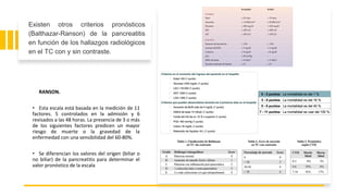 RANSON.
• Esta escala está basada en la medición de 11
factores. 5 controlados en la admisión y 6
revisados a las 48 horas. La presencia de 3 o más
de los siguientes factores predicen un mayor
riesgo de muerte o la gravedad de la
enfermedad con una sensibilidad del 60-80%.
• Se diferencian los valores del origen (biliar o
no biliar) de la pancreatitis para determinar el
valor pronóstico de la escala
Existen otros criterios pronósticos
(Balthazar-Ranson) de la pancreatitis
en función de los hallazgos radiológicos
en el TC con y sin contraste.
 