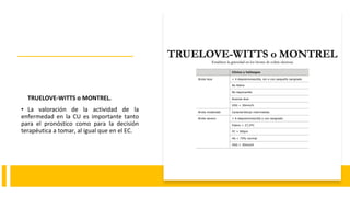 TRUELOVE-WITTS o MONTREL.
• La valoración de la actividad de la
enfermedad en la CU es importante tanto
para el pronóstico como para la decisión
terapéutica a tomar, al igual que en el EC.
 