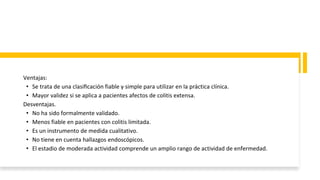 Ventajas:
• Se trata de una clasificación fiable y simple para utilizar en la práctica clínica.
• Mayor validez si se aplica a pacientes afectos de colitis extensa.
Desventajas.
• No ha sido formalmente validado.
• Menos fiable en pacientes con colitis limitada.
• Es un instrumento de medida cualitativo.
• No tiene en cuenta hallazgos endoscópicos.
• El estadio de moderada actividad comprende un amplio rango de actividad de enfermedad.
 