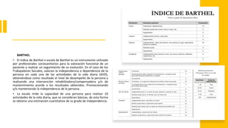 BARTHEL.
• El índice de Barthel o escala de Barthel es un instrumento utilizado
por profesionales sociosanitarios para la valoración funcional de un
paciente y realizar un seguimiento de su evolución. En el caso de los
Trabajadores Sociales, valoran la independencia o dependencia de la
persona en cada una de las actividades de la vida diaria (AVD),
obteniéndose como resultado el nivel de desempeño de la persona y
realizando una intervención rehabilitadora/compensadora y/o de
mantenimiento acorde a los resultados obtenidos. Promocionando
y/o manteniendo la independencia de la persona.
• La escala mide la capacidad de una persona para realizar 10
actividades de la vida diaria, que se consideran básicas, de esta forma
se obtiene una estimación cuantitativa de su grado de independencia.
 