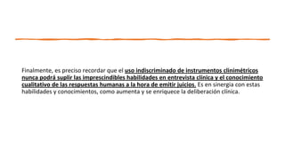 Finalmente, es preciso recordar que el uso indiscriminado de instrumentos clinimétricos
nunca podrá suplir las imprescindibles habilidades en entrevista clínica y el conocimiento
cualitativo de las respuestas humanas a la hora de emitir juicios. Es en sinergia con estas
habilidades y conocimientos, como aumenta y se enriquece la deliberación clínica.
 