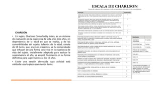 CHARLSON.
• En inglés, Charlson Comorbidity Index, es un sistema
de evaluación de la esperanza de vida a los diez años, en
dependencia de la edad en que se evalúa, y de las
comorbilidades del sujeto. Además de la edad, consta
de 19 items, que, si están presentes, se ha comprobado
que influyen de una forma concreta en la esperanza de
vida del sujeto. Inicialmente adaptado para evaluar la
supervivencia al año, se adaptó finalmente en su forma
definitiva para supervivencia a los 10 años.
• Existe una versión abreviada cuya utilidad está
validada a corto plazo con menos ítems.
 