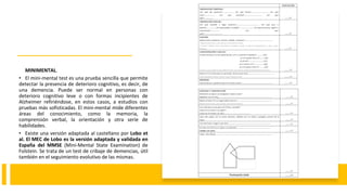 MINIMENTAL.
• El mini-mental test es una prueba sencilla que permite
detectar la presencia de deterioro cognitivo, es decir, de
una demencia. Puede ser normal en personas con
deterioro cognitivo leve o con formas incipientes de
Alzheimer refiriéndose, en estos casos, a estudios con
pruebas más sofisticadas. El mini-mental mide diferentes
áreas del conocimiento, como la memoria, la
comprensión verbal, la orientación y otra serie de
habilidades.
• Existe una versión adaptada al castellano por Lobo et
al. El MEC de Lobo es la versión adaptada y validada en
España del MMSE (Mini-Mental State Examination) de
Folstein. Se trata de un test de cribaje de demencias, útil
también en el seguimiento evolutivo de las mismas.
 