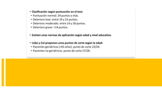 • Clasificación según puntuación en el test:
• Puntuación normal: 24 puntos o más.
• Deterioro leve: entre 19 y 23 puntos.
• Deterioro moderado: entre 14 y 18 puntos.
• Deterioro grave: <14 puntos.
• Existen unas normas de aplicación según edad y nivel educativo.
• Lobo y Col proponen unos puntos de corte según la edad:
• Pacientes geriátricos (>65 años): punto de corte 23/24.
• Pacientes no geriátricos: punto de corte 27/28.
 