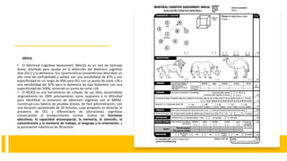 MOCA.
• El Montreal Cognitive Assessment (MoCA) es un test de tamizaje
breve, diseñado para ayudar en la detección del deterioro cognitivo
leve (DCL) y la demencia. Sus características psicométricas describen un
alto nivel de confiabilidad y validez con una sensibilidad de 87% y una
especificidad en un rango de 90% para DCL con un punto de corte <26 y
una sensibilidad del 87% para la demencia de tipo Alzheimer con una
especificidad del 100%, teniendo un punto de corte <18.
• El MOCA es una herramienta de cribado, de uso libre, desarrollada
originalmente en 2005 precisamente como respuesta a la dificultad
para identificar la presencia de deterioro cognitivo con el MMSE.
Constituye una batería de pruebas breves, de fácil administración, con
una duración aproximada de 10 minutos, cuyo propósito es detectar la
presencia de DCL y diferenciarlo de alteraciones cognitivas
consecuentes al envejecimiento normal. Evalúa las funciones
ejecutivas, la capacidad visuoespacial, la memoria, la atención, la
concentración y la memoria de trabajo, el lenguaje y la orientación, y
la puntuación máxima es de 30 puntos
 