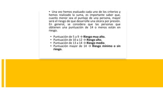 • Una vez hemos evaluado cada uno de los criterios y
hemos realizado la suma, es importante saber que,
cuanto menor sea el puntaje de una persona, mayor
será el riesgo de que desarrolle una úlcera por presión.
En general, se considera que las personas que
obtienen una puntuación de 14 o menos están en
riesgo.
• Puntuación de 5 a 9 → Riesgo muy alto.
• Puntuación de 10 a 12 → Riesgo alto.
• Puntuación de 13 a 14 → Riesgo medio.
• Puntuación mayor de 14 → Riesgo mínimo o sin
riesgo.
 
